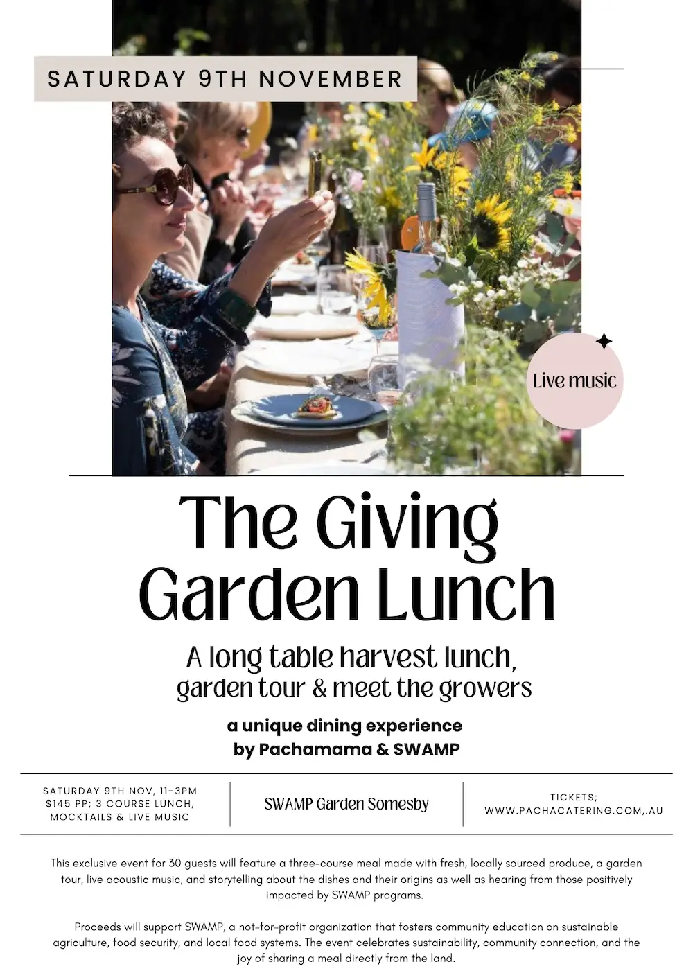 Pachamama Upcoming Event Flyer - details: The Giving Garden Lunch A long table harvest lunch, garden tour & meet the growers a unique dining experience by Pachamama & SWAMP SATURDAY 9TH NOV, 11-3PM $145 PP; 3 COURSE LUNCH, MOCKTAILS & LIVE MUSIC SWAMP Garden Somesby TICKETS; WWW.PACHACATERING.COM..AU This exclusive event for 30 guests will feature a three-course meal made with fresh, locally sourced produce, a garden tour, live acoustic music, and storytelling about the dishes and their origins as well as hearing from those positively impacted by SWAMP programs. Proceeds will support SWAMP, a not-for-profit organization that fosters community education on sustainable agriculture, food security, and local food systems. The event celebrates sustainability, community connection, and the joy of sharing a meal directly from the land.